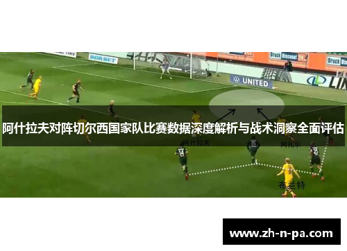 阿什拉夫对阵切尔西国家队比赛数据深度解析与战术洞察全面评估