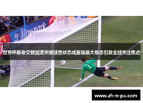 世界杯新老交替加速关键球员状态成赛场最大悬念引发全球关注焦点 世界杯新老交替加速关键球员状态成赛场最大悬念引发全球关注焦点