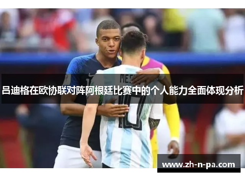 吕迪格在欧协联对阵阿根廷比赛中的个人能力全面体现分析