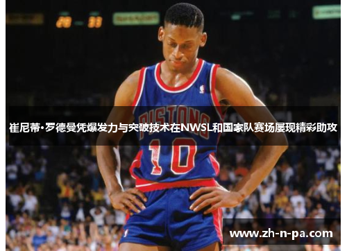 崔尼蒂·罗德曼凭爆发力与突破技术在NWSL和国家队赛场屡现精彩助攻