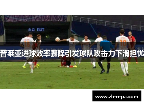普莱亚进球效率骤降引发球队攻击力下滑担忧