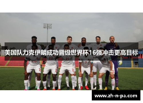 美国队力克伊朗成功晋级世界杯16强冲击更高目标