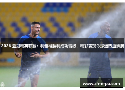 2026 亚冠精英联赛:利雅得胜利成功晋级,精彩表现令球迷热血沸腾 2026 亚冠精英联赛:利雅得胜利成功晋级,精彩表现令球迷热血沸腾