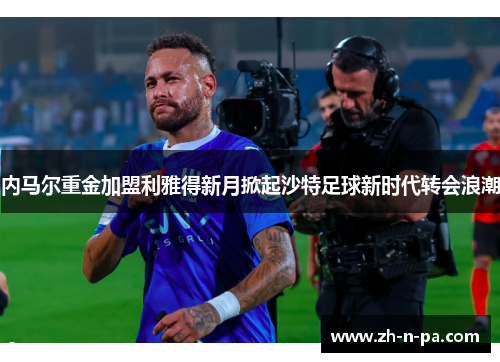 内马尔重金加盟利雅得新月掀起沙特足球新时代转会浪潮 内马尔重金加盟利雅得新月掀起沙特足球新时代转会浪潮