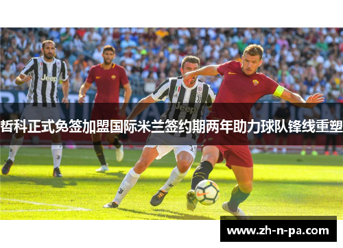 哲科正式免签加盟国际米兰签约期两年助力球队锋线重塑