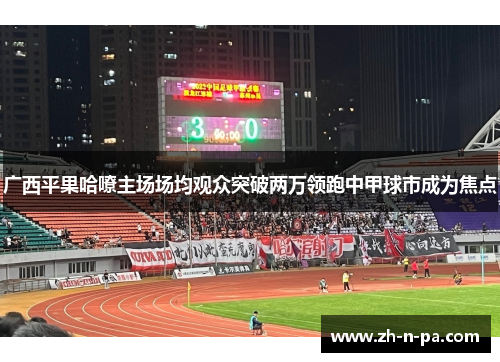 广西平果哈嘹主场场均观众突破两万领跑中甲球市成为焦点