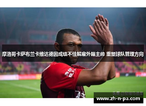 摩洛哥卡萨布兰卡维达德因成绩不佳解雇外籍主帅 重塑球队管理方向