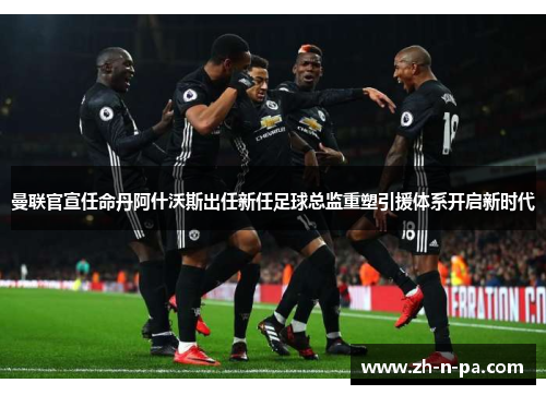 曼联官宣任命丹阿什沃斯出任新任足球总监重塑引援体系开启新时代