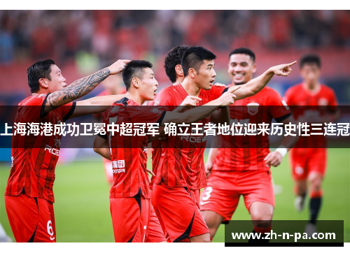 上海海港成功卫冕中超冠军 确立王者地位迎来历史性三连冠