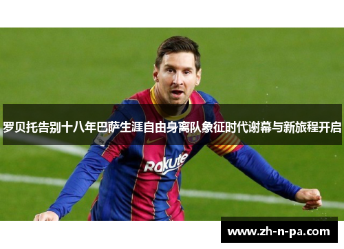 罗贝托告别十八年巴萨生涯自由身离队象征时代谢幕与新旅程开启