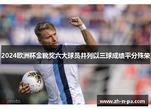 2024欧洲杯金靴奖六大球员并列以三球成绩平分殊荣