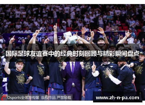 国际足球友谊赛中的经典时刻回顾与精彩瞬间盘点 国际足球友谊赛中的经典时刻回顾与精彩瞬间盘点