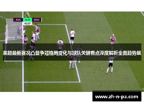 英超最新赛况凸显争冠格局变化与球队关键看点深度解析全面趋势展
