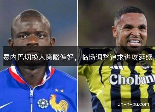 费内巴切换人策略偏好,临场调整追求进攻延续 费内巴切换人策略偏好,临场调整追求进攻延续